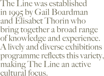 The Line was established  in 1995 by Gail Boardman  and Elisabet Thorin who  bring together a broad range  of knowledge and experience.  A lively and diverse exhibitions programme reflects this variety,  making The Line an active  cultural focus.